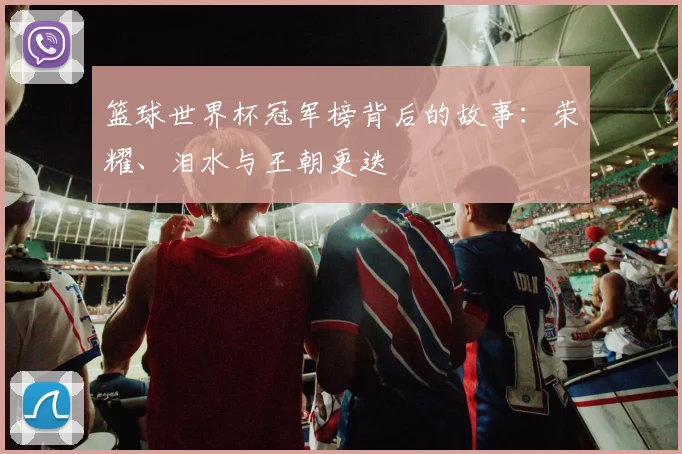 篮球世界杯冠军榜背后的故事：荣耀、泪水与王朝更迭