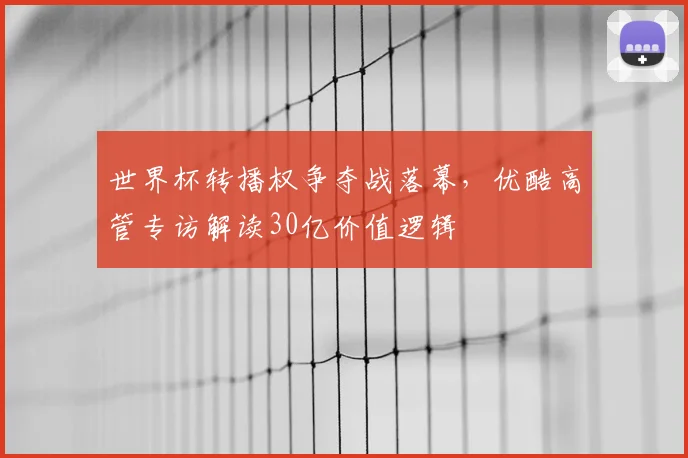 世界杯转播权争夺战落幕，优酷高管专访解读30亿价值逻辑