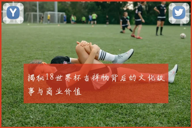 揭秘18世界杯吉祥物背后的文化故事与商业价值