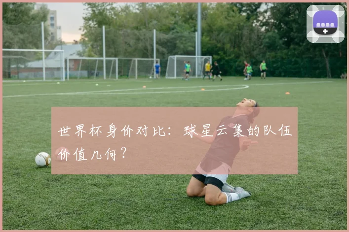 世界杯身价对比：球星云集的队伍价值几何？